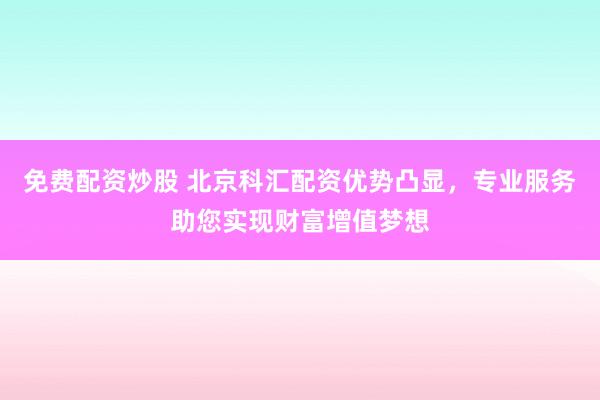 免费配资炒股 北京科汇配资优势凸显，专业服务助您实现财富增值梦想