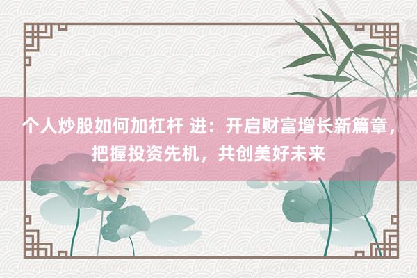 个人炒股如何加杠杆 进：开启财富增长新篇章，把握投资先机，共创美好未来