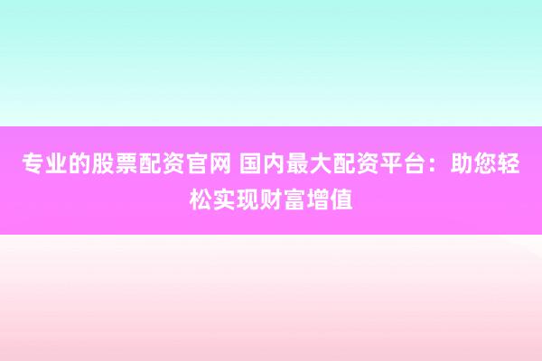 专业的股票配资官网 国内最大配资平台：助您轻松实现财富增值