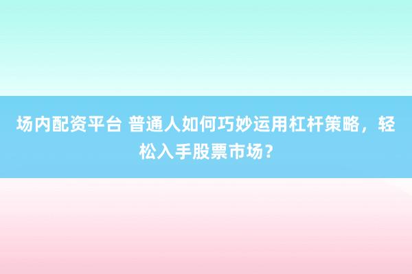 场内配资平台 普通人如何巧妙运用杠杆策略，轻松入手股票市场？