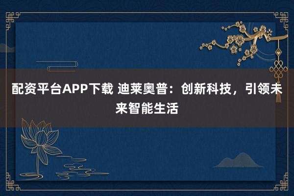 配资平台APP下载 迪莱奥普：创新科技，引领未来智能生活