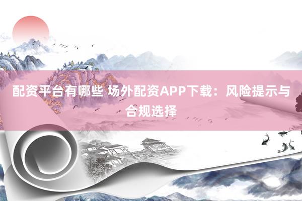 配资平台有哪些 场外配资APP下载：风险提示与合规选择
