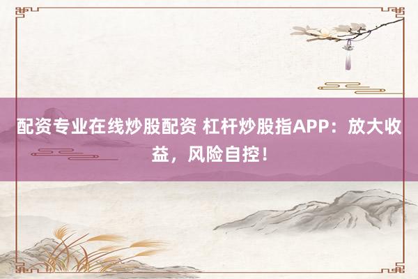 配资专业在线炒股配资 杠杆炒股指APP：放大收益，风险自控！