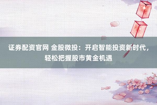 证券配资官网 金股微投：开启智能投资新时代，轻松把握股市黄金机遇