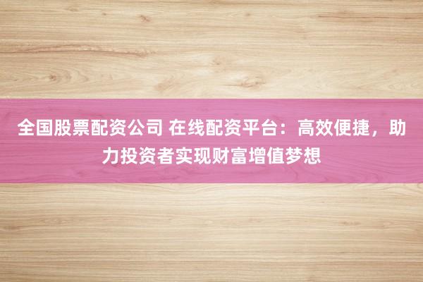 全国股票配资公司 在线配资平台：高效便捷，助力投资者实现财富增值梦想