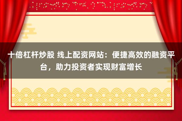 十倍杠杆炒股 线上配资网站：便捷高效的融资平台，助力投资者实现财富增长