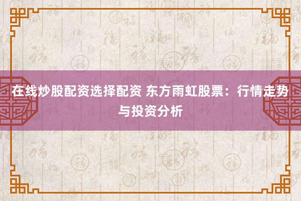 在线炒股配资选择配资 东方雨虹股票：行情走势与投资分析