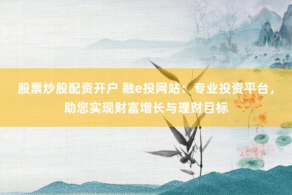 股票炒股配资开户 融e投网站：专业投资平台，助您实现财富增长与理财目标