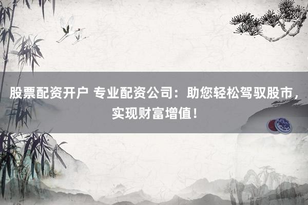 股票配资开户 专业配资公司：助您轻松驾驭股市，实现财富增值！