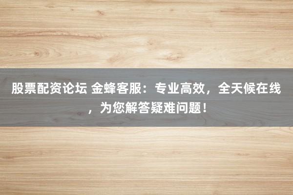 股票配资论坛 金蜂客服：专业高效，全天候在线，为您解答疑难问题！