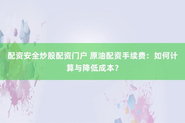 配资安全炒股配资门户 原油配资手续费：如何计算与降低成本？