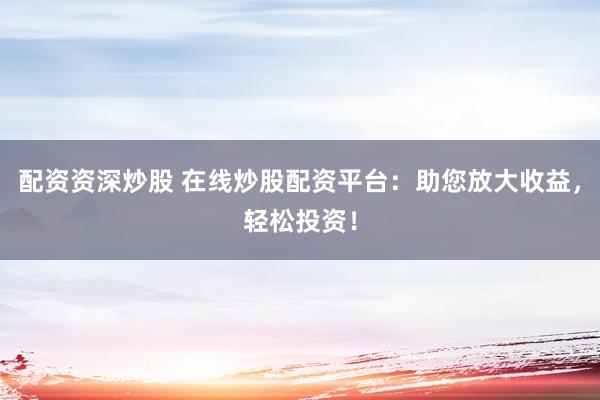 配资资深炒股 在线炒股配资平台：助您放大收益，轻松投资！