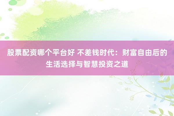 股票配资哪个平台好 不差钱时代：财富自由后的生活选择与智慧投资之道