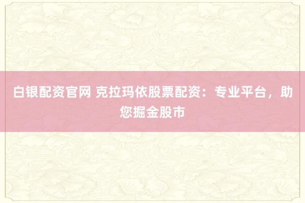 白银配资官网 克拉玛依股票配资：专业平台，助您掘金股市