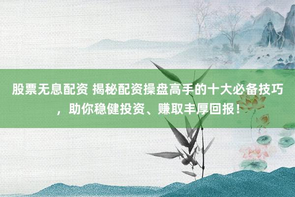 股票无息配资 揭秘配资操盘高手的十大必备技巧，助你稳健投资、赚取丰厚回报！