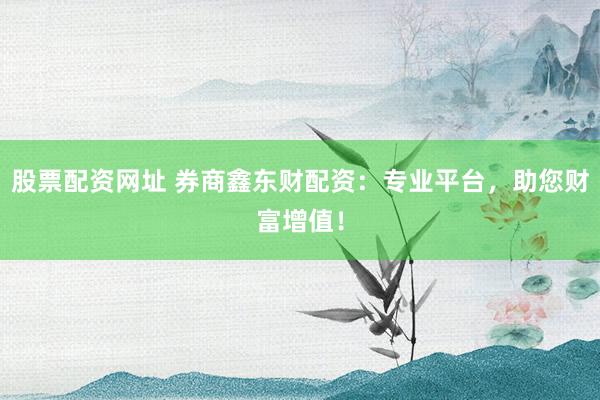 股票配资网址 券商鑫东财配资：专业平台，助您财富增值！