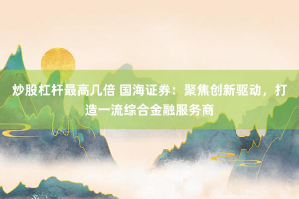 炒股杠杆最高几倍 国海证券：聚焦创新驱动，打造一流综合金融服务商