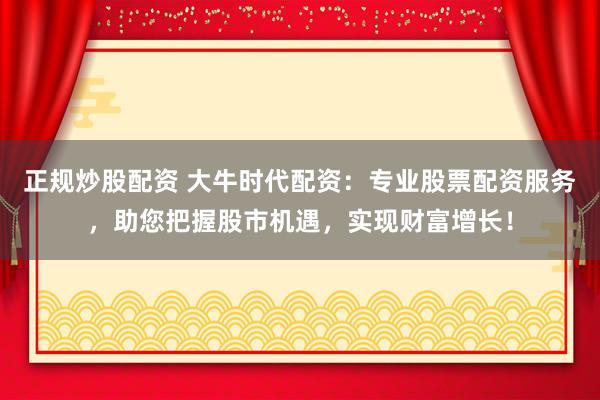 正规炒股配资 大牛时代配资：专业股票配资服务，助您把握股市机遇，实现财富增长！