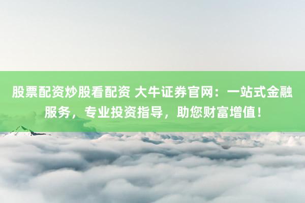 股票配资炒股看配资 大牛证券官网：一站式金融服务，专业投资指导，助您财富增值！