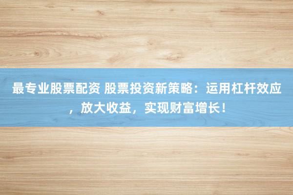 最专业股票配资 股票投资新策略：运用杠杆效应，放大收益，实现财富增长！