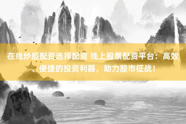 在线炒股配资选择配资 线上股票配资平台：高效、便捷的投资利器，助力股市征战！