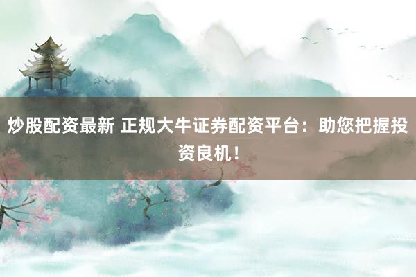 炒股配资最新 正规大牛证券配资平台：助您把握投资良机！