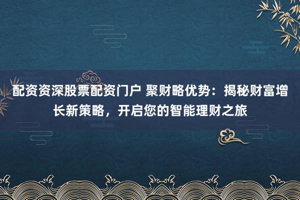 配资资深股票配资门户 聚财略优势：揭秘财富增长新策略，开启您的智能理财之旅