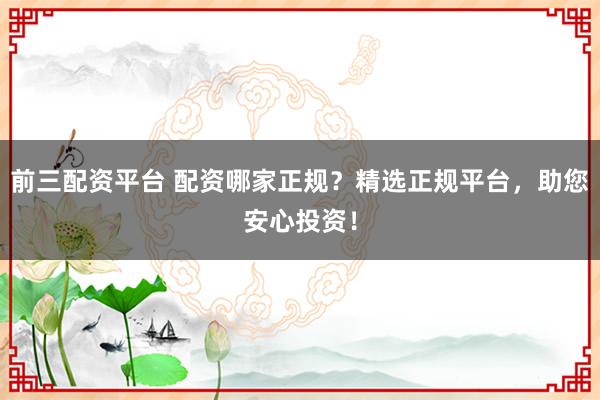 前三配资平台 配资哪家正规？精选正规平台，助您安心投资！