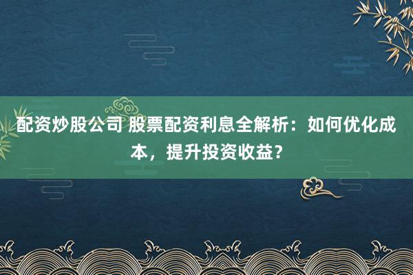 配资炒股公司 股票配资利息全解析：如何优化成本，提升投资收益？