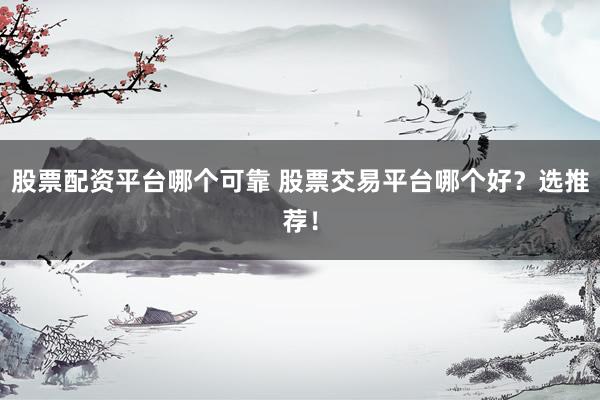 股票配资平台哪个可靠 股票交易平台哪个好？选推荐！