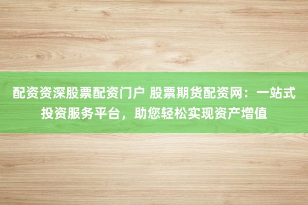 配资资深股票配资门户 股票期货配资网：一站式投资服务平台，助您轻松实现资产增值