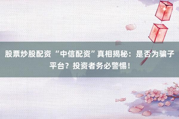 股票炒股配资 “中信配资”真相揭秘：是否为骗子平台？投资者务必警惕！