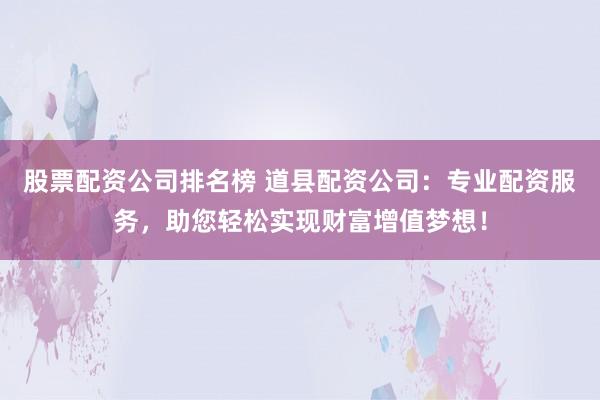 股票配资公司排名榜 道县配资公司：专业配资服务，助您轻松实现财富增值梦想！