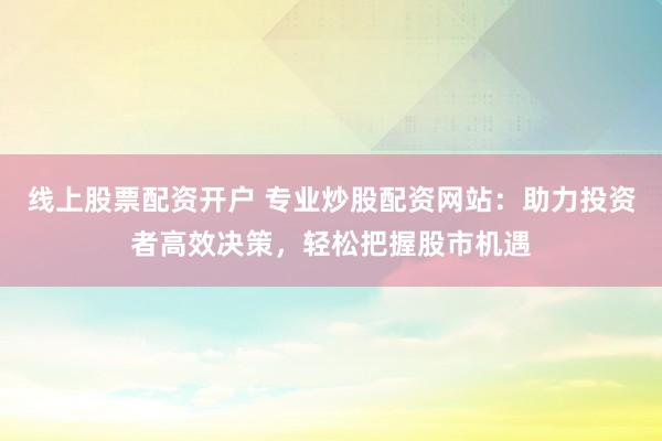线上股票配资开户 专业炒股配资网站：助力投资者高效决策，轻松把握股市机遇