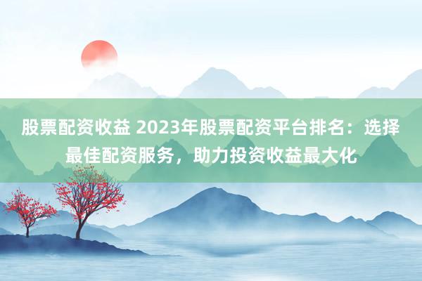 股票配资收益 2023年股票配资平台排名：选择最佳配资服务，助力投资收益最大化