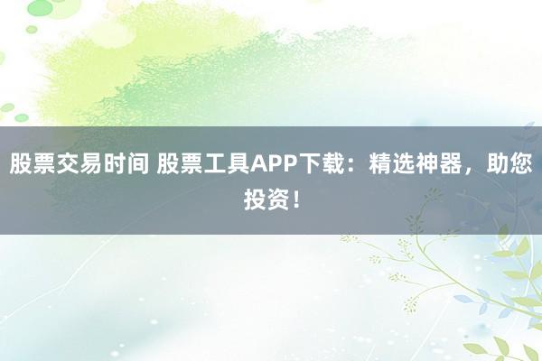 股票交易时间 股票工具APP下载：精选神器，助您投资！