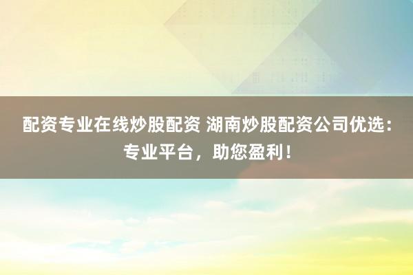 配资专业在线炒股配资 湖南炒股配资公司优选：专业平台，助您盈利！