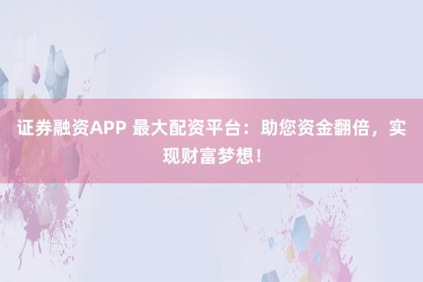 证券融资APP 最大配资平台：助您资金翻倍，实现财富梦想！
