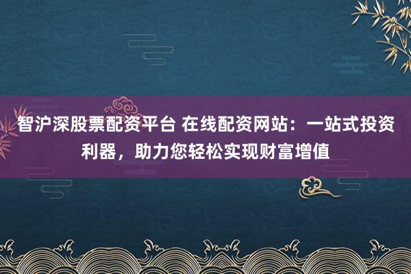 智沪深股票配资平台 在线配资网站：一站式投资利器，助力您轻松实现财富增值