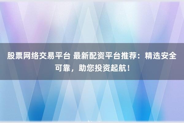 股票网络交易平台 最新配资平台推荐：精选安全可靠，助您投资起航！