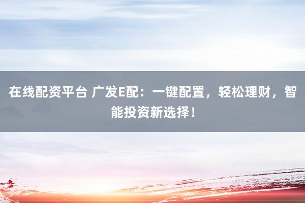 在线配资平台 广发E配：一键配置，轻松理财，智能投资新选择！