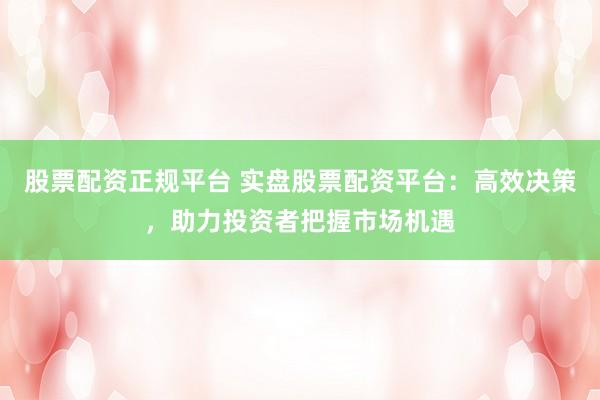 股票配资正规平台 实盘股票配资平台：高效决策，助力投资者把握市场机遇