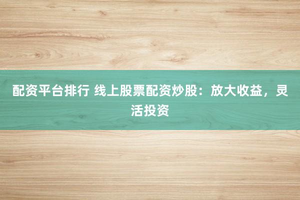 配资平台排行 线上股票配资炒股：放大收益，灵活投资