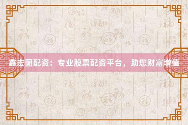 鑫宏图配资：专业股票配资平台，助您财富增值