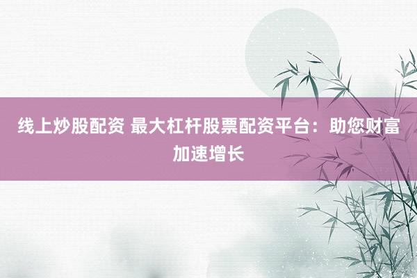 线上炒股配资 最大杠杆股票配资平台：助您财富加速增长