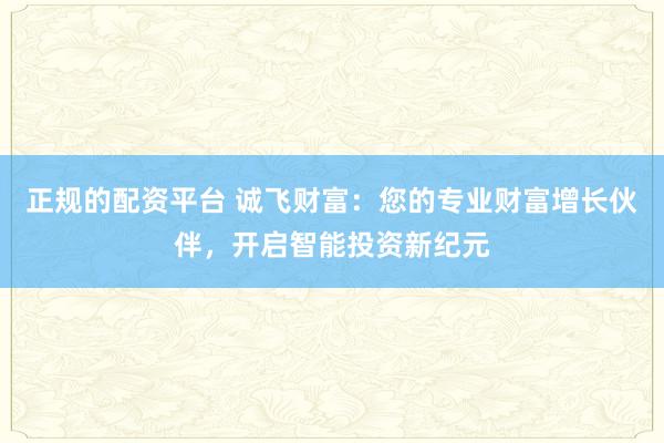 正规的配资平台 诚飞财富：您的专业财富增长伙伴，开启智能投资新纪元