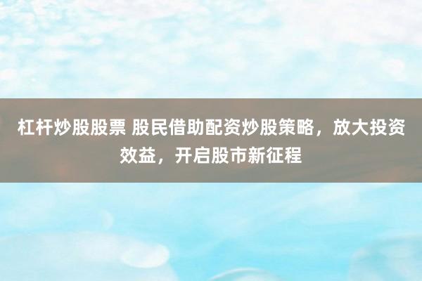 杠杆炒股股票 股民借助配资炒股策略，放大投资效益，开启股市新征程