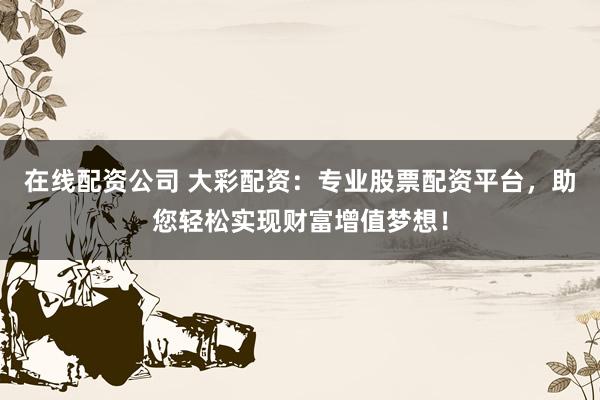 在线配资公司 大彩配资:专业股票配资平台,助您轻松实现财富增值梦想!