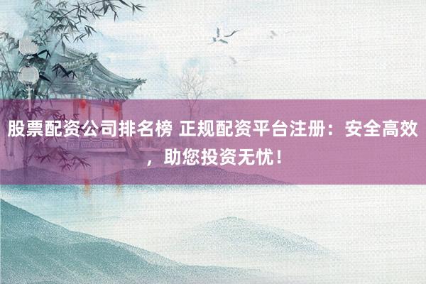股票配资公司排名榜 正规配资平台注册：安全高效，助您投资无忧！