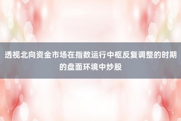 透视北向资金市场在指数运行中枢反复调整的时期的盘面环境中炒股